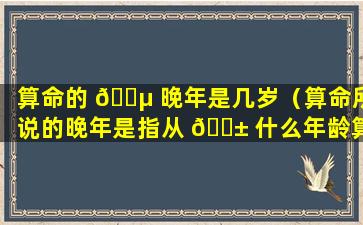 算命的 🐵 晚年是几岁（算命所说的晚年是指从 🐱 什么年龄算是晚年）